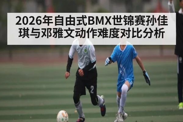 2026年自由式BMX世锦赛孙佳琪与邓雅文动作难度对比分析 - kaiyun